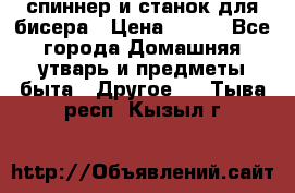 спиннер и станок для бисера › Цена ­ 500 - Все города Домашняя утварь и предметы быта » Другое   . Тыва респ.,Кызыл г.